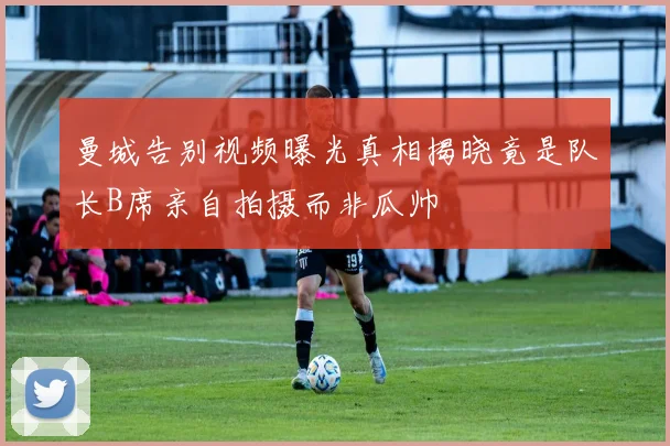 曼城告别视频曝光真相揭晓竟是队长B席亲自拍摄而非瓜帅