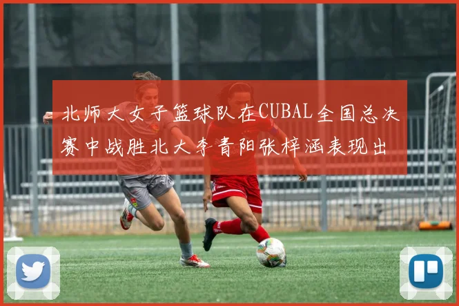 北师大女子篮球队在CUBAL全国总决赛中战胜北大李青阳张梓涵表现出色助力胜利