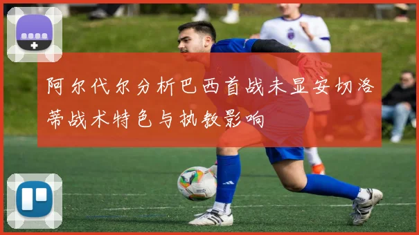 阿尔代尔分析巴西首战未显安切洛蒂战术特色与执教影响