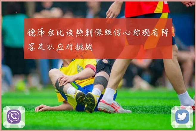 德泽尔比谈热刺保级信心称现有阵容足以应对挑战