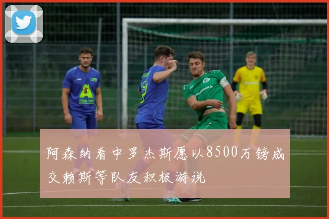 阿森纳看中罗杰斯愿以8500万镑成交赖斯等队友积极游说
