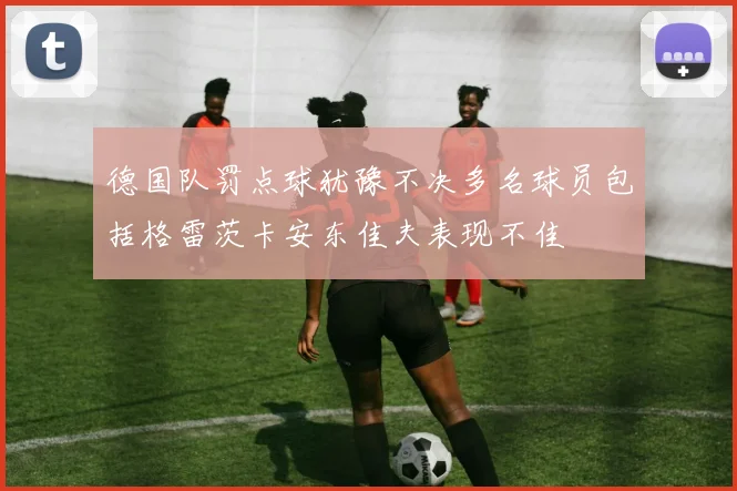 德国队罚点球犹豫不决多名球员包括格雷茨卡安东佳夫表现不佳
