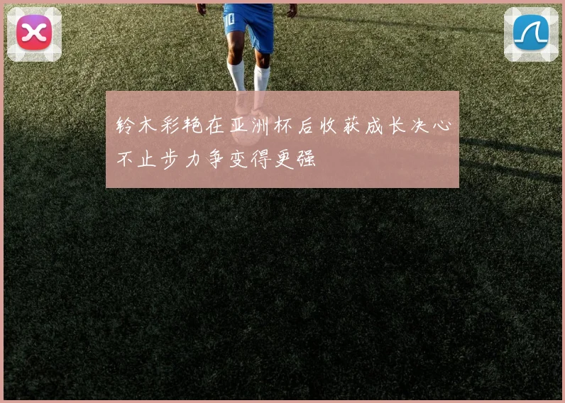 铃木彩艳在亚洲杯后收获成长决心不止步力争变得更强
