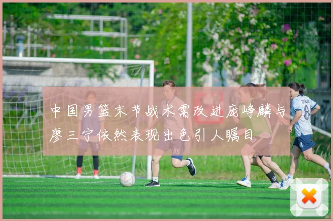 中国男篮末节战术需改进庞峥麟与廖三宁依然表现出色引人瞩目