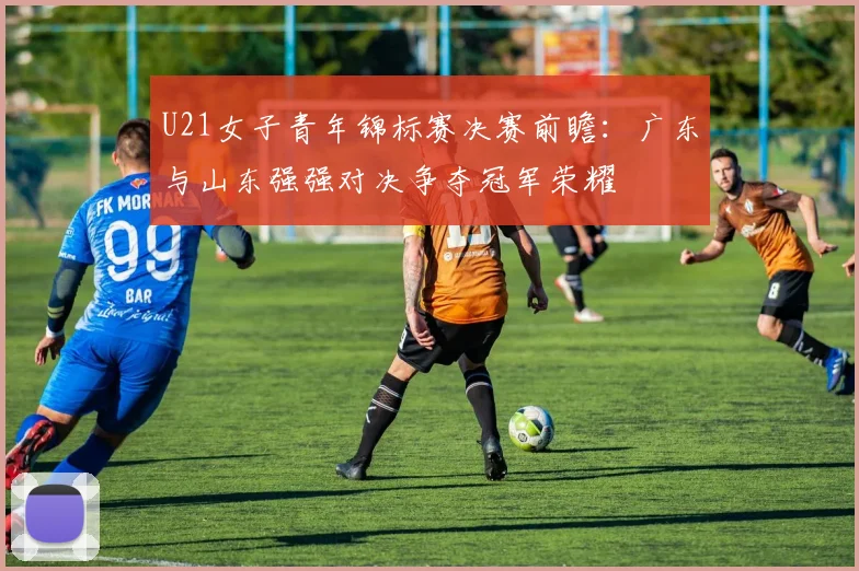 U21女子青年锦标赛决赛前瞻：广东与山东强强对决争夺冠军荣耀