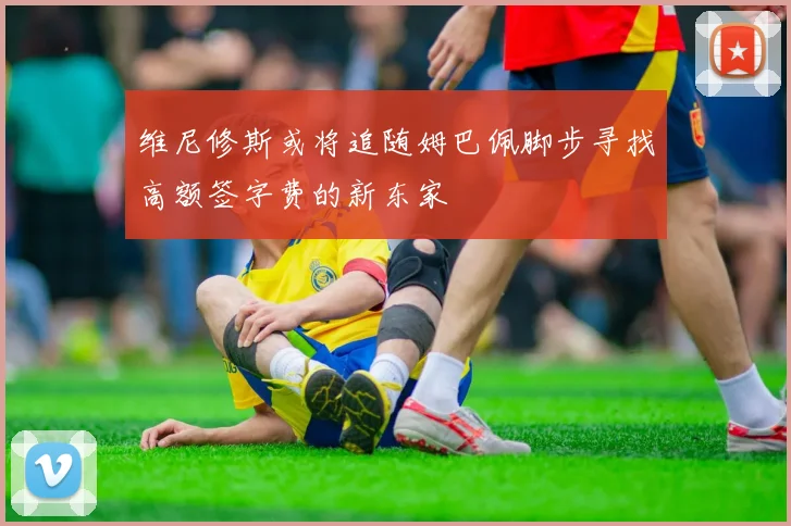 维尼修斯或将追随姆巴佩脚步寻找高额签字费的新东家