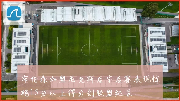 布伦森加盟尼克斯后季后赛表现惊艳15分以上得分创联盟纪录