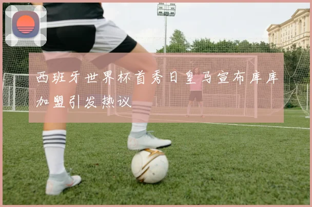 西班牙世界杯首秀日皇马宣布库库加盟引发热议