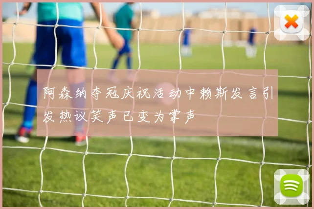 阿森纳夺冠庆祝活动中赖斯发言引发热议笑声已变为掌声