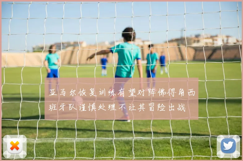 亚马尔恢复训练有望对阵佛得角西班牙队谨慎处理不让其冒险出战