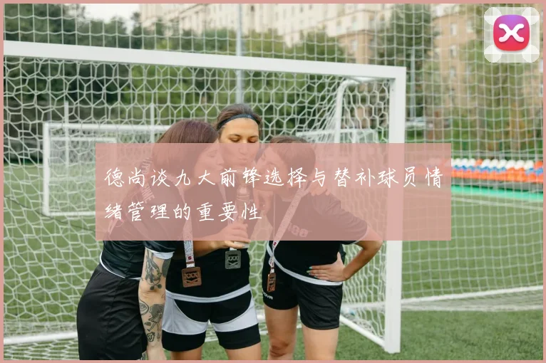 德尚谈九大前锋选择与替补球员情绪管理的重要性