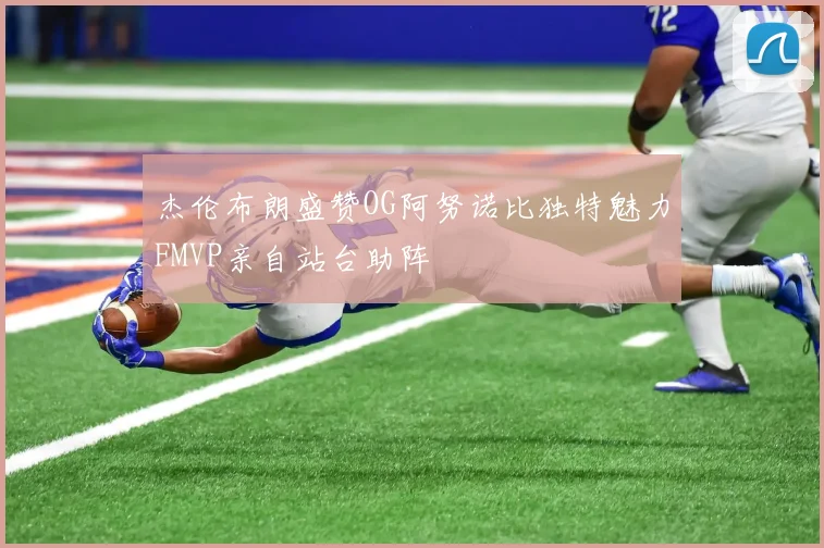 杰伦布朗盛赞OG阿努诺比独特魅力FMVP亲自站台助阵