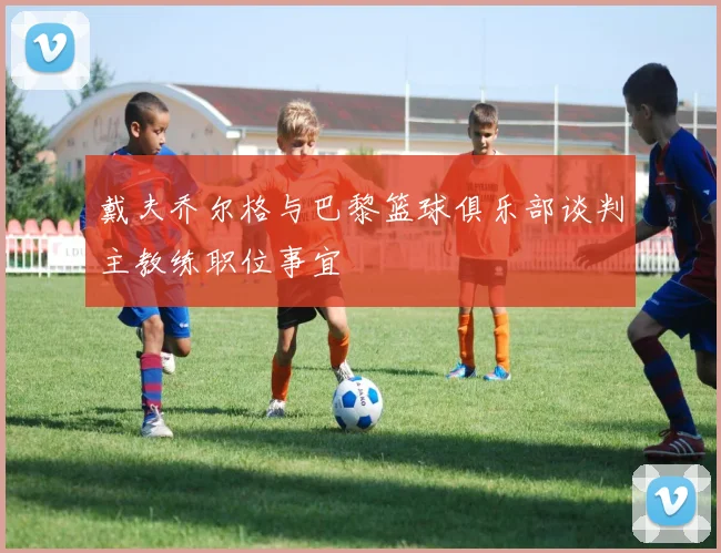 戴夫乔尔格与巴黎篮球俱乐部谈判主教练职位事宜