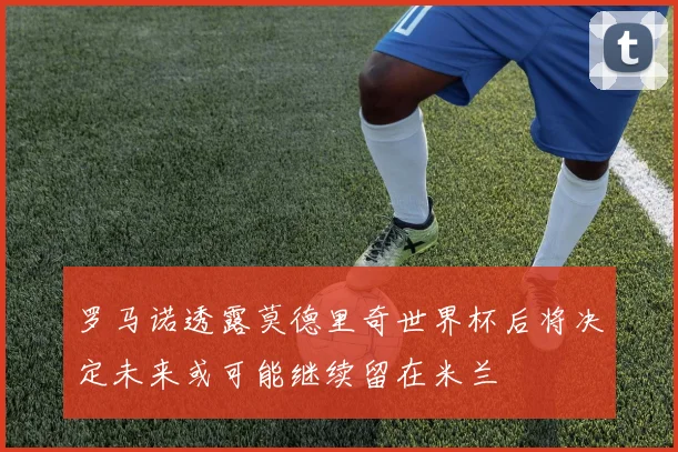 罗马诺透露莫德里奇世界杯后将决定未来或可能继续留在米兰
