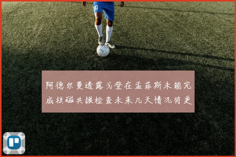 阿德尔曼透露戈登在孟菲斯未能完成核磁共振检查未来几天情况将更清晰