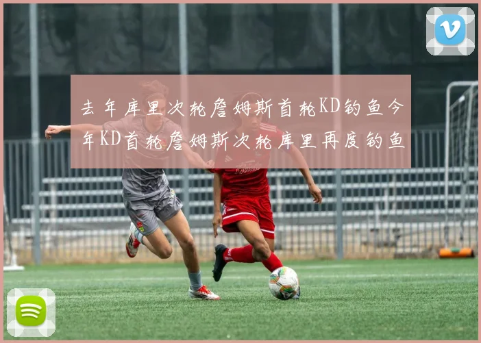 去年库里次轮詹姆斯首轮KD钓鱼今年KD首轮詹姆斯次轮库里再度钓鱼的奇妙对比