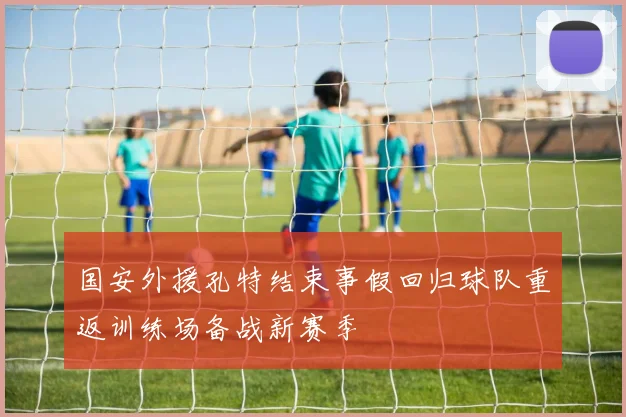国安外援孔特结束事假回归球队重返训练场备战新赛季