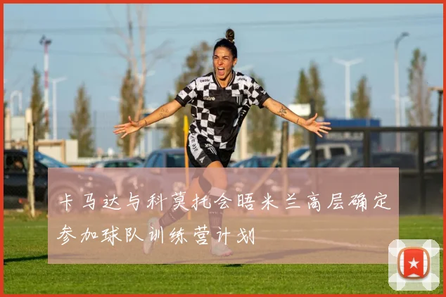 卡马达与科莫托会晤米兰高层确定参加球队训练营计划