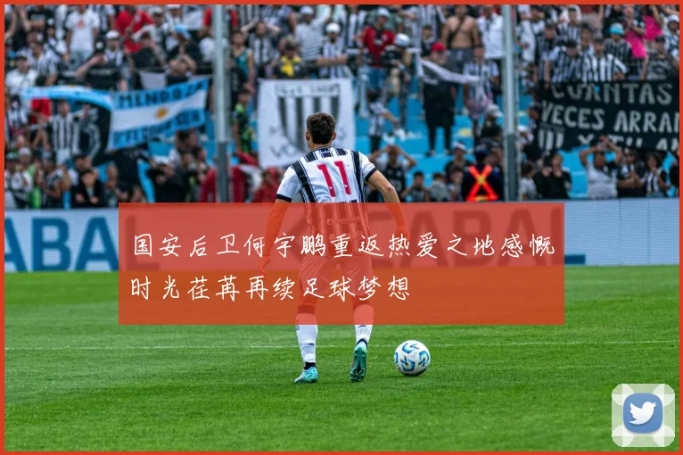 国安后卫何宇鹏重返热爱之地感慨时光荏苒再续足球梦想