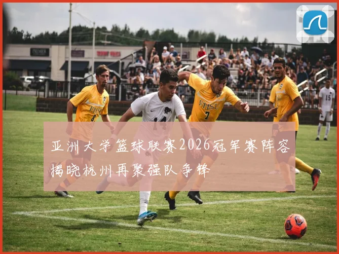 亚洲大学篮球联赛2026冠军赛阵容揭晓杭州再聚强队争锋